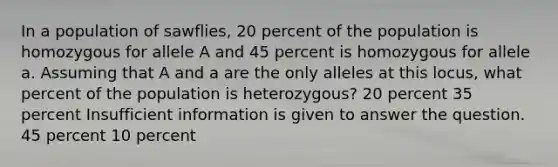 In a population of sawflies, 20 percent of the population is homozygous for allele A and 45 percent is homozygous for allele a. Assuming that A and a are the only alleles at this locus, what percent of the population is heterozygous? 20 percent 35 percent Insufficient information is given to answer the question. 45 percent 10 percent