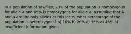 In a population of sawflies, 20% of the population is homozygous for allele A and 45% is homozygous for allele a. Assuming that A and a are the only alleles at this locus, what percentage of the population is heterozygous? a) 10% b) 20% c) 35% d) 45% e) insufficient information given