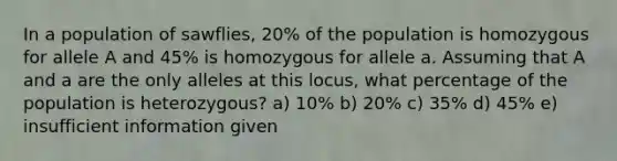 In a population of sawflies, 20% of the population is homozygous for allele A and 45% is homozygous for allele a. Assuming that A and a are the only alleles at this locus, what percentage of the population is heterozygous? a) 10% b) 20% c) 35% d) 45% e) insufficient information given