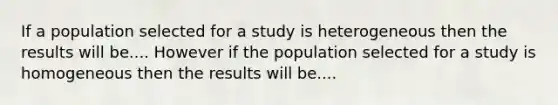 If a population selected for a study is heterogeneous then the results will be.... However if the population selected for a study is homogeneous then the results will be....