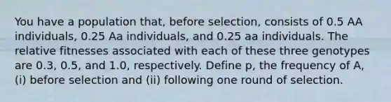 You have a population that, before selection, consists of 0.5 AA individuals, 0.25 Aa individuals, and 0.25 aa individuals. The relative fitnesses associated with each of these three genotypes are 0.3, 0.5, and 1.0, respectively. Define p, the frequency of A, (i) before selection and (ii) following one round of selection.