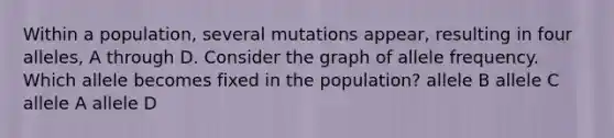 Within a population, several mutations appear, resulting in four alleles, A through D. Consider the graph of allele frequency. Which allele becomes fixed in the population? allele B allele C allele A allele D