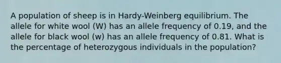 A population of sheep is in Hardy-Weinberg equilibrium. The allele for white wool (W) has an allele frequency of 0.19, and the allele for black wool (w) has an allele frequency of 0.81. What is the percentage of heterozygous individuals in the population?