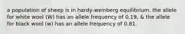 a population of sheep is in hardy-weinberg equilibrium. the allele for white wool (W) has an allele frequency of 0.19, & the allele for black wool (w) has an allele frequency of 0.81.