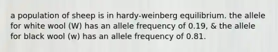 a population of sheep is in hardy-weinberg equilibrium. the allele for white wool (W) has an allele frequency of 0.19, & the allele for black wool (w) has an allele frequency of 0.81.