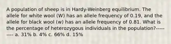 A population of sheep is in Hardy-Weinberg equilibrium. The allele for white wool (W) has an allele frequency of 0.19, and the allele for black wool (w) has an allele frequency of 0.81. What is the percentage of heterozygous individuals in the population?--------- a. 31% b. 4% c. 66% d. 15%