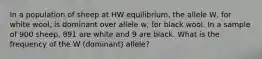 In a population of sheep at HW equilibrium, the allele W, for white wool, is dominant over allele w, for black wool. In a sample of 900 sheep, 891 are white and 9 are black. What is the frequency of the W (dominant) allele?