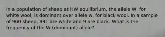 In a population of sheep at HW equilibrium, the allele W, for white wool, is dominant over allele w, for black wool. In a sample of 900 sheep, 891 are white and 9 are black. What is the frequency of the W (dominant) allele?