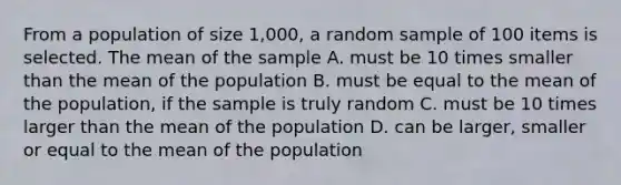 From a population of size 1,000, a random sample of 100 items is selected. The mean of the sample A. must be 10 times smaller than the mean of the population B. must be equal to the mean of the population, if the sample is truly random C. must be 10 times larger than the mean of the population D. can be larger, smaller or equal to the mean of the population