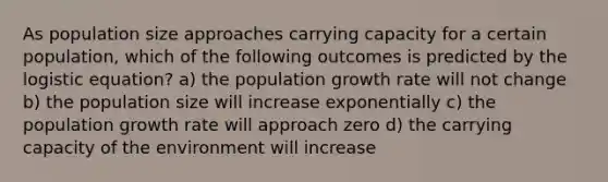 As population size approaches carrying capacity for a certain population, which of the following outcomes is predicted by the logistic equation? a) the population growth rate will not change b) the population size will increase exponentially c) the population growth rate will approach zero d) the carrying capacity of the environment will increase