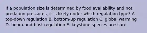 If a population size is determined by food availability and not predation pressures, it is likely under which regulation type? A. top-down regulation B. bottom-up regulation C. global warming D. boom-and-bust regulation E. keystone species pressure