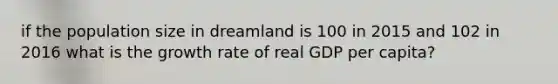 if the population size in dreamland is 100 in 2015 and 102 in 2016 what is the growth rate of real GDP per capita?