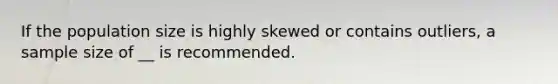 If the population size is highly skewed or contains outliers, a sample size of __ is recommended.