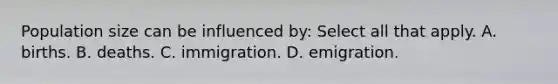 Population size can be influenced by: Select all that apply. A. births. B. deaths. C. immigration. D. emigration.