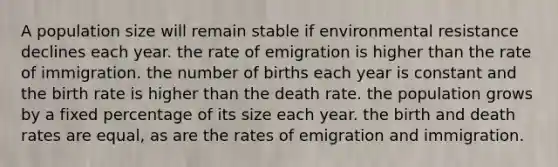 A population size will remain stable if environmental resistance declines each year. the rate of emigration is higher than the rate of immigration. the number of births each year is constant and the birth rate is higher than the death rate. the population grows by a fixed percentage of its size each year. the birth and death rates are equal, as are the rates of emigration and immigration.