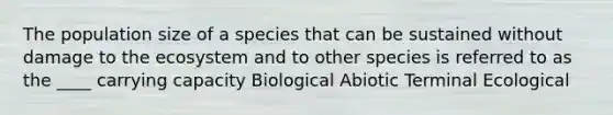 The population size of a species that can be sustained without damage to the ecosystem and to other species is referred to as the ____ carrying capacity Biological Abiotic Terminal Ecological