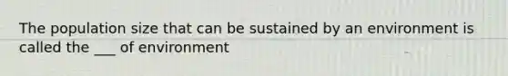 The population size that can be sustained by an environment is called the ___ of environment