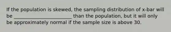 If the population is skewed, the sampling distribution of x-bar will be ________________________ than the population, but it will only be approximately normal if the sample size is above 30.