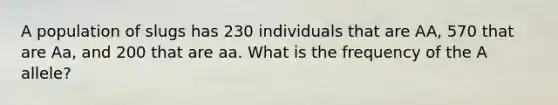 A population of slugs has 230 individuals that are AA, 570 that are Aa, and 200 that are aa. What is the frequency of the A allele?