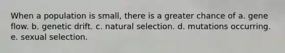 When a population is small, there is a greater chance of a. gene flow. b. genetic drift. c. natural selection. d. mutations occurring. e. sexual selection.