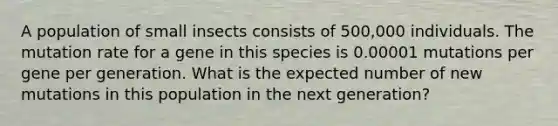 A population of small insects consists of 500,000 individuals. The mutation rate for a gene in this species is 0.00001 mutations per gene per generation. What is the expected number of new mutations in this population in the next generation?