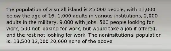 the population of a small island is 25,000 people, with 11,000 below the age of 16, 1,000 adults in various institutions, 2,000 adults in the military, 9,000 with jobs, 500 people looking for work, 500 not looking for work, but would take a job if offered, and the rest not looking for work. The noninsitutional population is: 13,500 12,000 20,000 none of the above