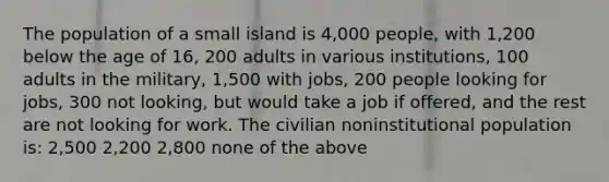 The population of a small island is 4,000 people, with 1,200 below the age of 16, 200 adults in various institutions, 100 adults in the military, 1,500 with jobs, 200 people looking for jobs, 300 not looking, but would take a job if offered, and the rest are not looking for work. The civilian noninstitutional population is: 2,500 2,200 2,800 none of the above