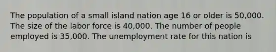 The population of a small island nation age 16 or older is​ 50,000. The size of the labor force is​ 40,000. The number of people employed is​ 35,000. The unemployment rate for this nation is