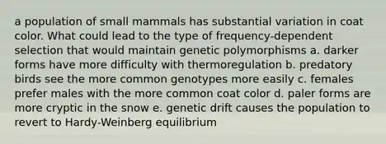 a population of small mammals has substantial variation in coat color. What could lead to the type of frequency-dependent selection that would maintain genetic polymorphisms a. darker forms have more difficulty with thermoregulation b. predatory birds see the more common genotypes more easily c. females prefer males with the more common coat color d. paler forms are more cryptic in the snow e. genetic drift causes the population to revert to Hardy-Weinberg equilibrium