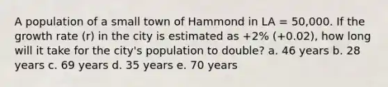 A population of a small town of Hammond in LA = 50,000. If the growth rate (r) in the city is estimated as +2% (+0.02), how long will it take for the city's population to double? a. 46 years b. 28 years c. 69 years d. 35 years e. 70 years