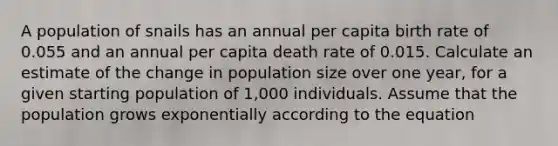 A population of snails has an annual per capita birth rate of 0.055 and an annual per capita death rate of 0.015. Calculate an estimate of the change in population size over one year, for a given starting population of 1,000 individuals. Assume that the population grows exponentially according to the equation