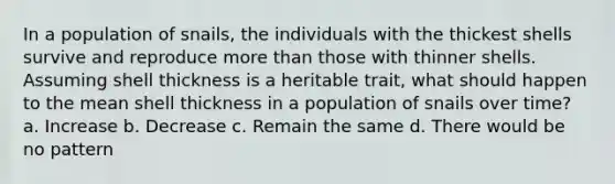 In a population of snails, the individuals with the thickest shells survive and reproduce more than those with thinner shells. Assuming shell thickness is a heritable trait, what should happen to the mean shell thickness in a population of snails over time? a. Increase b. Decrease c. Remain the same d. There would be no pattern