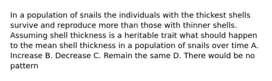 In a population of snails the individuals with the thickest shells survive and reproduce more than those with thinner shells. Assuming shell thickness is a heritable trait what should happen to the mean shell thickness in a population of snails over time A. Increase B. Decrease C. Remain the same D. There would be no pattern