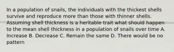 In a population of snails, the individuals with the thickest shells survive and reproduce more than those with thinner shells. Assuming shell thickness is a heritable trait what should happen to the mean shell thickness in a population of snails over time A. Increase B. Decrease C. Remain the same D. There would be no pattern