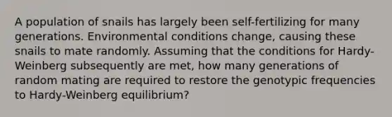 A population of snails has largely been self-fertilizing for many generations. Environmental conditions change, causing these snails to mate randomly. Assuming that the conditions for Hardy-Weinberg subsequently are met, how many generations of random mating are required to restore the genotypic frequencies to Hardy-Weinberg equilibrium?