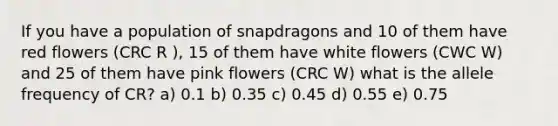 If you have a population of snapdragons and 10 of them have red flowers (CRC R ), 15 of them have white flowers (CWC W) and 25 of them have pink flowers (CRC W) what is the allele frequency of CR? a) 0.1 b) 0.35 c) 0.45 d) 0.55 e) 0.75