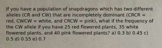 If you have a population of snapdragons which has two different alleles (CR and CW) that are incompletely dominant (CRCR = red, CWCW = white, and CRCW = pink), what if the frequency of the CW allele if you have 25 red flowered plants, 35 white flowered plants, and 40 pink flowered plants? a) 0.3 b) 0.45 c) 0.5 d) 0.55 e) 0.7