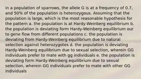 in a population of sparrows, the allele G is at a frequency of 0.7, and 50% of the population is heterozygous. Assuming that the population is large, which is the most reasonable hypothesis for the pattern a. the population is at Hardy-Weinberg equilibrium b. the population is deviating form Hardy-Weinberg equilibrium our to gene flow from different populations c. the population is deviating from Hardy-Weinberg equilibrium due to natural selection against heterozygotes d. the population is deviating Hardy-Weinberg equilibrium due to sexual selection, wherein GG individuals prefer to mate with gg individuals e. the population is deviating form Hardy-Weinberg equilibrium due to sexual selection, wherein GG individuals prefer to mate with other GG individuals