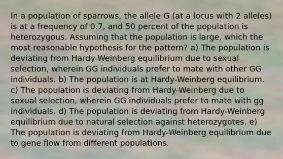 In a population of sparrows, the allele G (at a locus with 2 alleles) is at a frequency of 0.7, and 50 percent of the population is heterozygous. Assuming that the population is large, which the most reasonable hypothesis for the pattern? a) The population is deviating from Hardy-Weinberg equilibrium due to sexual selection, wherein GG individuals prefer to mate with other GG individuals. b) The population is at Hardy-Weinberg equilibrium. c) The population is deviating from Hardy-Weinberg due to sexual selection, wherein GG individuals prefer to mate with gg individuals. d) The population is deviating from Hardy-Weinberg equilibrium due to natural selection against heterozygotes. e) The population is deviating from Hardy-Weinberg equilibrium due to gene flow from different populations.