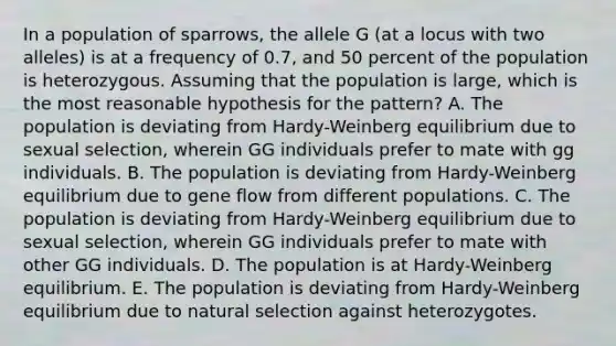 In a population of sparrows, the allele G (at a locus with two alleles) is at a frequency of 0.7, and 50 percent of the population is heterozygous. Assuming that the population is large, which is the most reasonable hypothesis for the pattern? A. The population is deviating from Hardy-Weinberg equilibrium due to sexual selection, wherein GG individuals prefer to mate with gg individuals. B. The population is deviating from Hardy-Weinberg equilibrium due to gene flow from different populations. C. The population is deviating from Hardy-Weinberg equilibrium due to sexual selection, wherein GG individuals prefer to mate with other GG individuals. D. The population is at Hardy-Weinberg equilibrium. E. The population is deviating from Hardy-Weinberg equilibrium due to natural selection against heterozygotes.