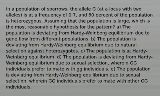 In a population of sparrows, the allele G (at a locus with two alleles) is at a frequency of 0.7, and 50 percent of the population is heterozygous. Assuming that the population is large, which is the most reasonable hypothesis for the pattern? a) The population is deviating from Hardy-Weinberg equilibrium due to gene flow from different populations. b) The population is deviating from Hardy-Weinberg equilibrium due to natural selection against heterozygotes. c) The population is at Hardy-Weinberg equilibrium. d) The population is deviating from Hardy-Weinberg equilibrium due to sexual selection, wherein GG individuals prefer to mate with gg individuals. e) The population is deviating from Hardy-Weinberg equilibrium due to sexual selection, wherein GG individuals prefer to mate with other GG individuals.