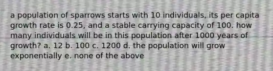 a population of sparrows starts with 10 individuals, its per capita growth rate is 0.25, and a stable carrying capacity of 100. how many individuals will be in this population after 1000 years of growth? a. 12 b. 100 c. 1200 d. the population will grow exponentially e. none of the above