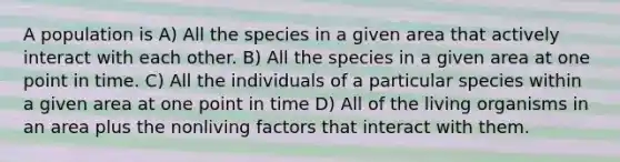 A population is A) All the species in a given area that actively interact with each other. B) All the species in a given area at one point in time. C) All the individuals of a particular species within a given area at one point in time D) All of the living organisms in an area plus the nonliving factors that interact with them.