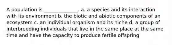 A population is ______________. a. a species and its interaction with its environment b. the biotic and abiotic components of an ecosystem c. an individual organism and its niche d. a group of interbreeding individuals that live in the same place at the same time and have the capacity to produce fertile offspring