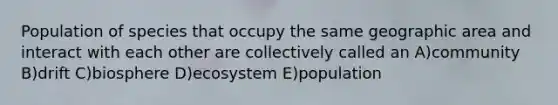 Population of species that occupy the same geographic area and interact with each other are collectively called an A)community B)drift C)biosphere D)ecosystem E)population