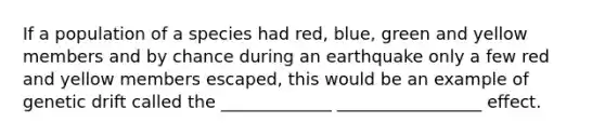 If a population of a species had red, blue, green and yellow members and by chance during an earthquake only a few red and yellow members escaped, this would be an example of genetic drift called the _____________ _________________ effect.