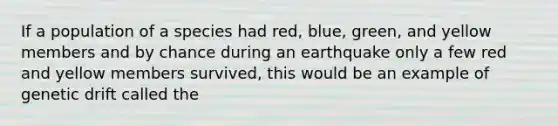 If a population of a species had red, blue, green, and yellow members and by chance during an earthquake only a few red and yellow members survived, this would be an example of genetic drift called the