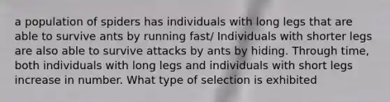 a population of spiders has individuals with long legs that are able to survive ants by running fast/ Individuals with shorter legs are also able to survive attacks by ants by hiding. Through time, both individuals with long legs and individuals with short legs increase in number. What type of selection is exhibited