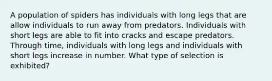 A population of spiders has individuals with long legs that are allow individuals to run away from predators. Individuals with short legs are able to fit into cracks and escape predators. Through time, individuals with long legs and individuals with short legs increase in number. What type of selection is exhibited?