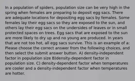 In a population of spiders, population size can be very high in the spring when females are preparing to deposit egg sacs. There are adequate locations for depositing egg sacs by females. Some females lay their egg sacs so they are exposed to the sun, and others lay their egg sacs on the undersides of leaves or in small protected spaces on trees. Egg sacs that are exposed to the sun are more likely to dry up and no young are produced. In years that are not too hot, all egg sacs survive. This is an example of a: Please choose the correct answer from the following choices, and then select the submit answer button. A) density-independent factor in population size B)density-dependent factor in population size. C) density-dependent factor when temperatures are cooler and a density-independent factor when temperatures are hotter.